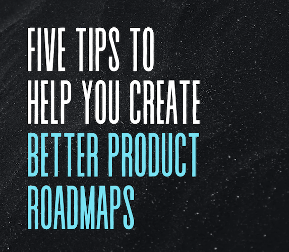 Five Tips To Help You Create Better Product Roadmaps